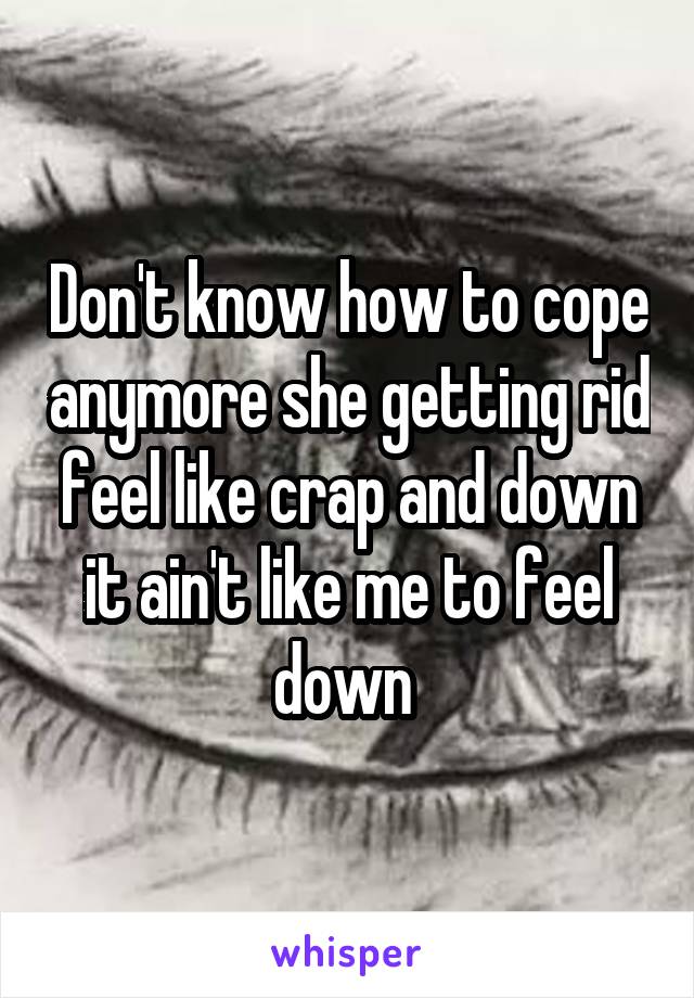 Don't know how to cope anymore she getting rid feel like crap and down it ain't like me to feel down 