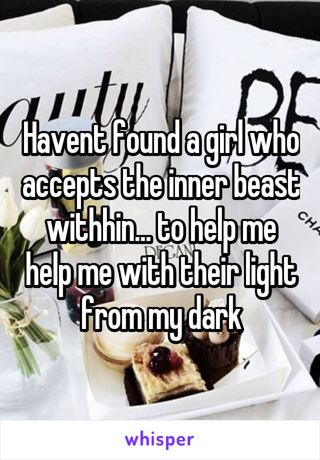 Havent found a girl who accepts the inner beast withhin... to help me help me with their light from my dark