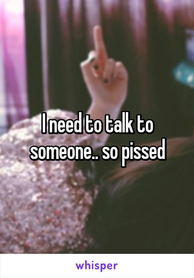 I need to talk to someone.. so pissed