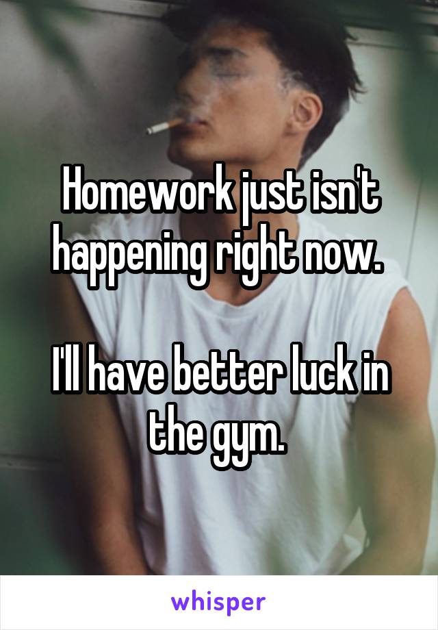 Homework just isn't happening right now. 

I'll have better luck in the gym. 