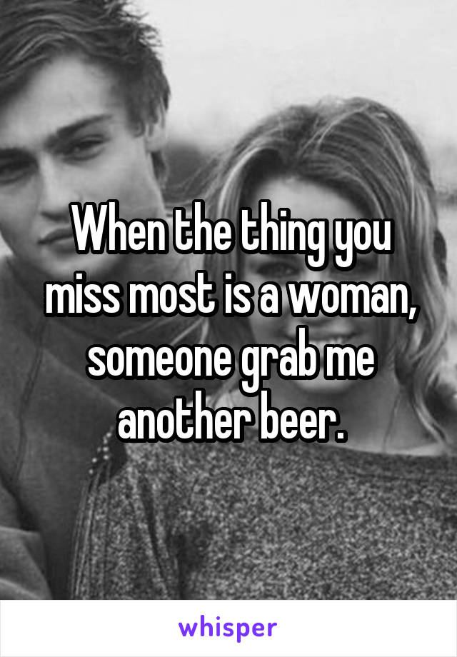 When the thing you miss most is a woman, someone grab me another beer.