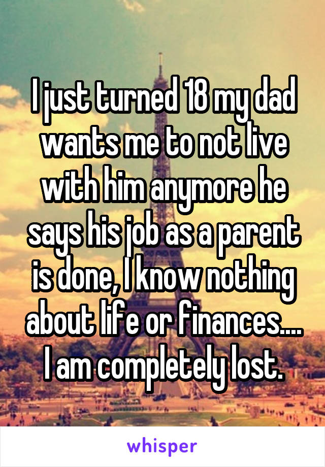 I just turned 18 my dad wants me to not live with him anymore he says his job as a parent is done, I know nothing about life or finances.... I am completely lost.