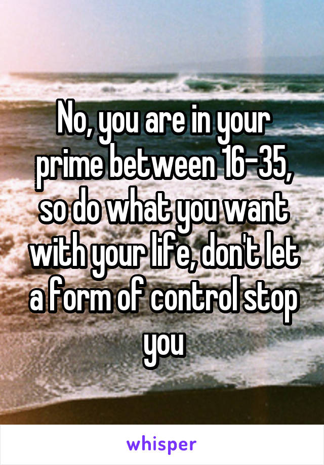 No, you are in your prime between 16-35, so do what you want with your life, don't let a form of control stop you