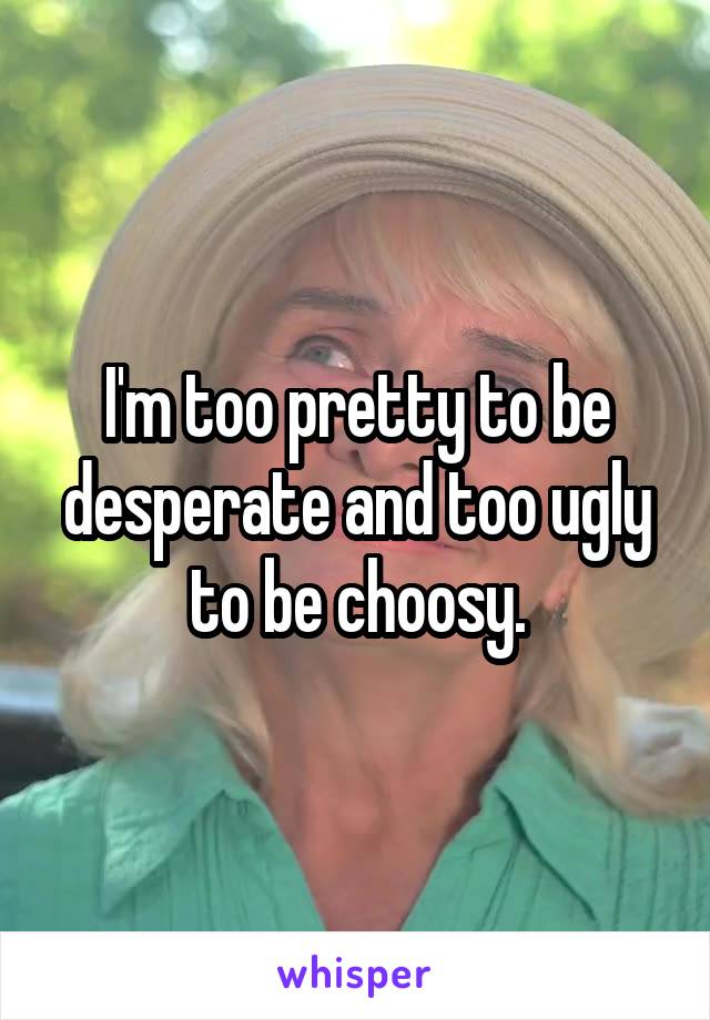 I'm too pretty to be desperate and too ugly to be choosy.