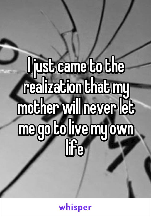 I just came to the realization that my mother will never let me go to live my own life 