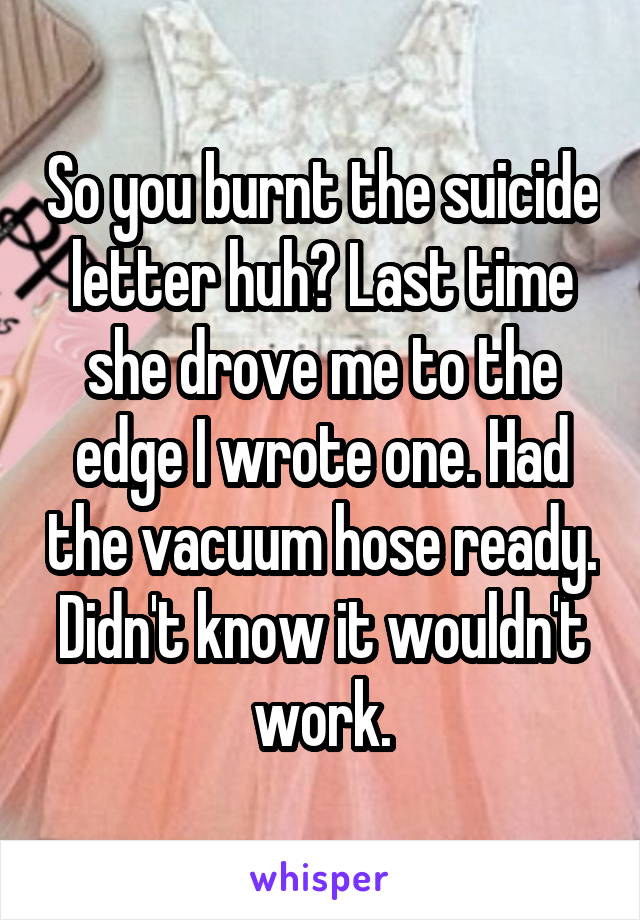 So you burnt the suicide letter huh? Last time she drove me to the edge I wrote one. Had the vacuum hose ready. Didn't know it wouldn't work.