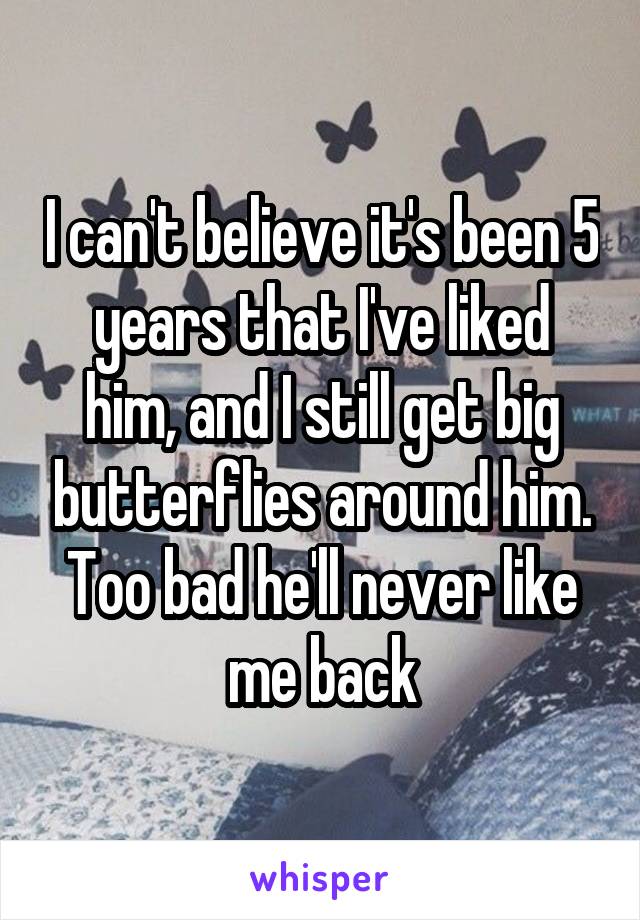 I can't believe it's been 5 years that I've liked him, and I still get big butterflies around him. Too bad he'll never like me back