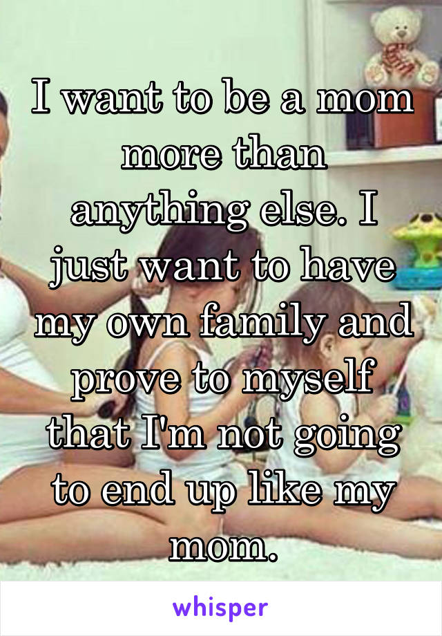 I want to be a mom more than anything else. I just want to have my own family and prove to myself that I'm not going to end up like my mom.