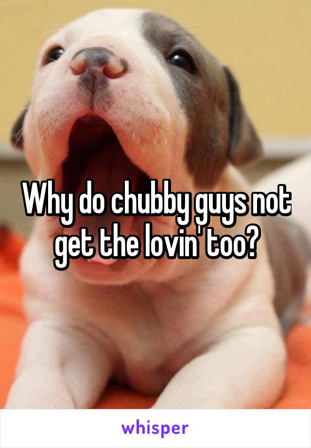 Why do chubby guys not get the lovin' too?