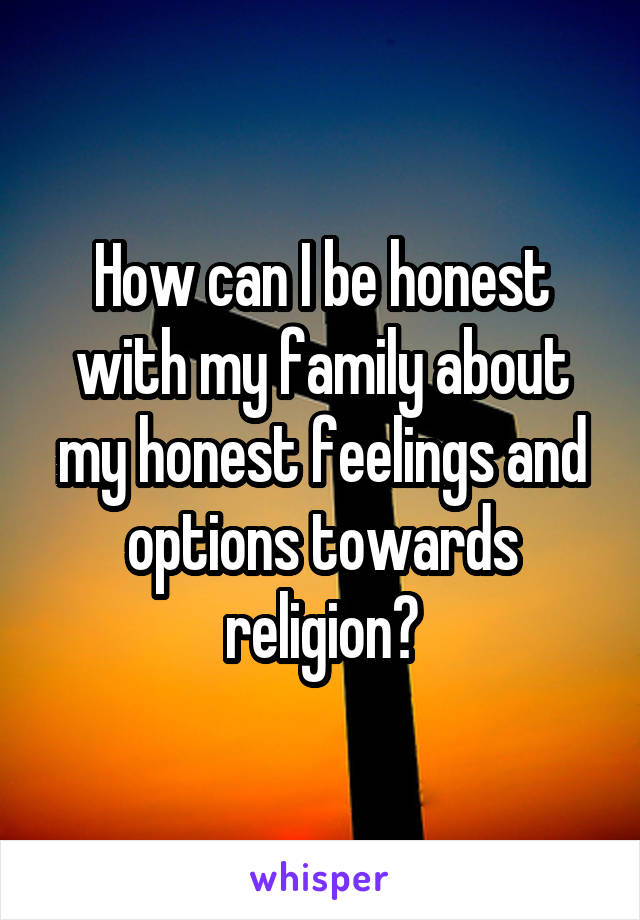 How can I be honest with my family about my honest feelings and options towards religion?