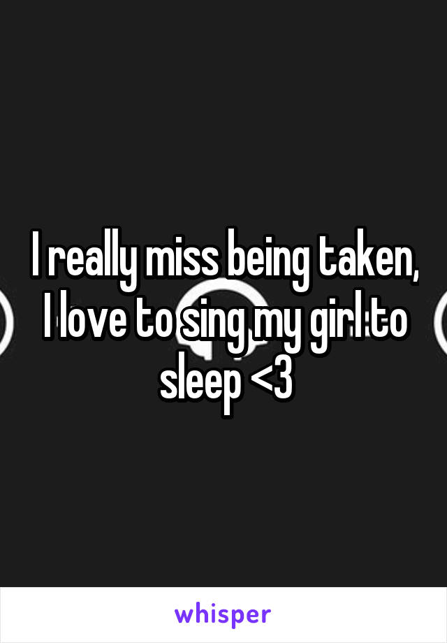 I really miss being taken, I love to sing my girl to sleep <3