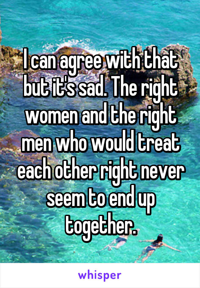 I can agree with that but it's sad. The right women and the right men who would treat each other right never seem to end up together.