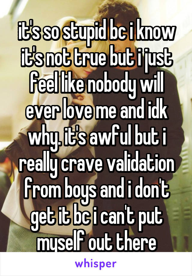 it's so stupid bc i know it's not true but i just feel like nobody will ever love me and idk why. it's awful but i really crave validation from boys and i don't get it bc i can't put myself out there