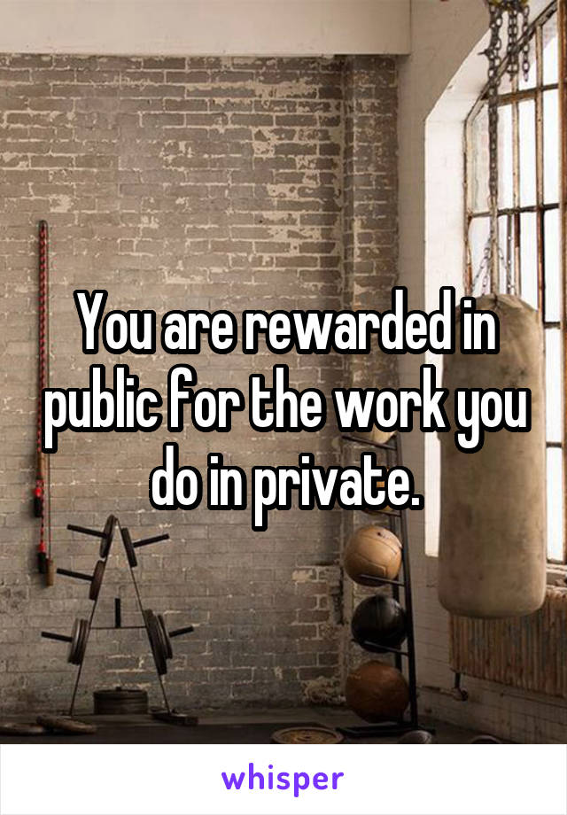 You are rewarded in public for the work you do in private.