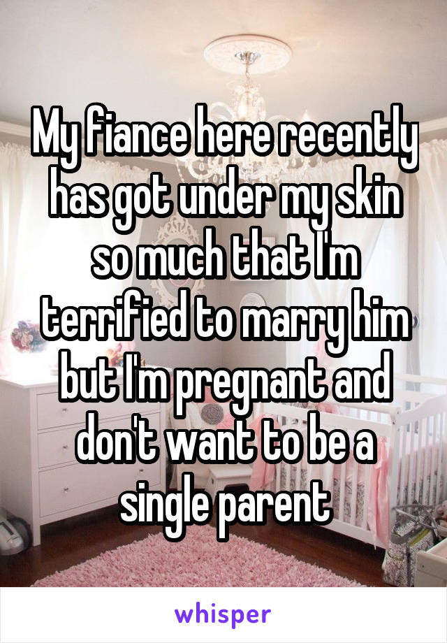 My fiance here recently has got under my skin so much that I'm terrified to marry him but I'm pregnant and don't want to be a single parent