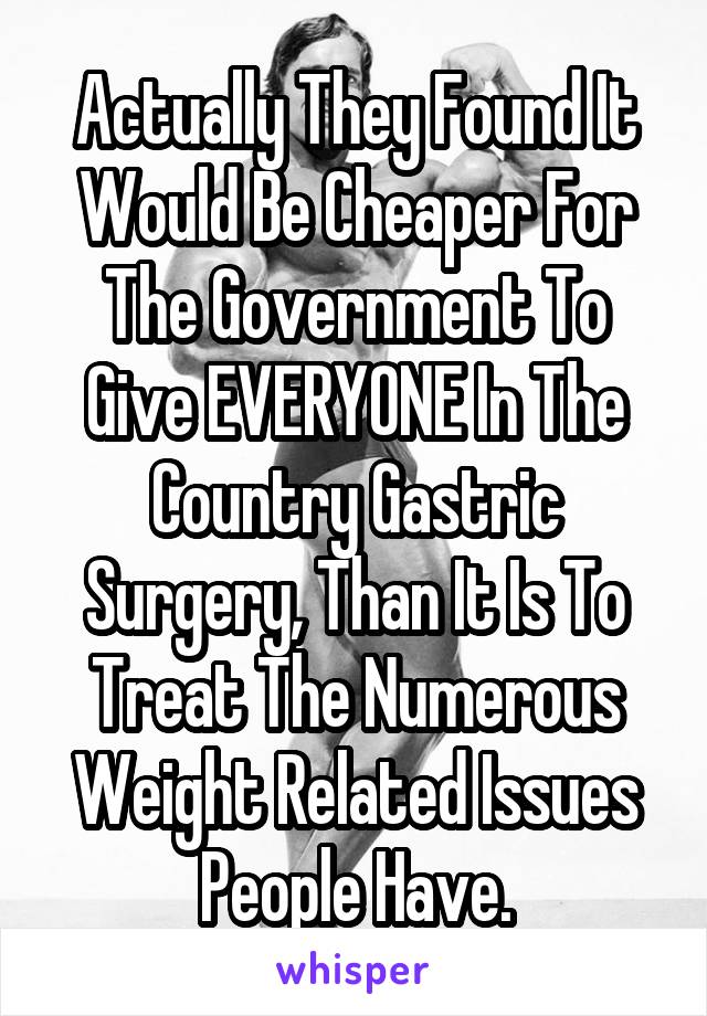 Actually They Found It Would Be Cheaper For The Government To Give EVERYONE In The Country Gastric Surgery, Than It Is To Treat The Numerous Weight Related Issues People Have.