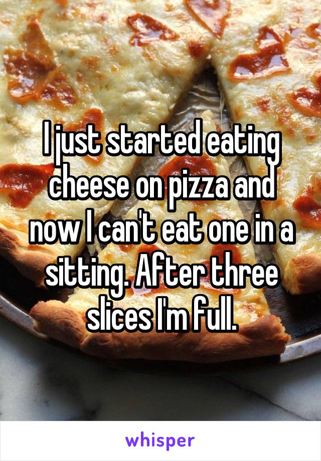 I just started eating cheese on pizza and now I can't eat one in a sitting. After three slices I'm full.