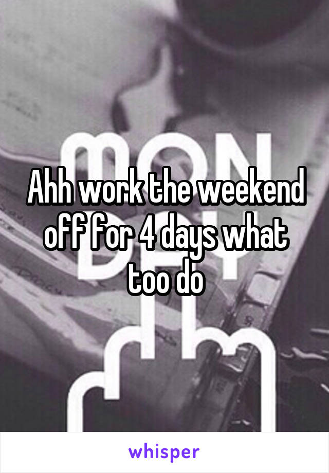 Ahh work the weekend off for 4 days what too do