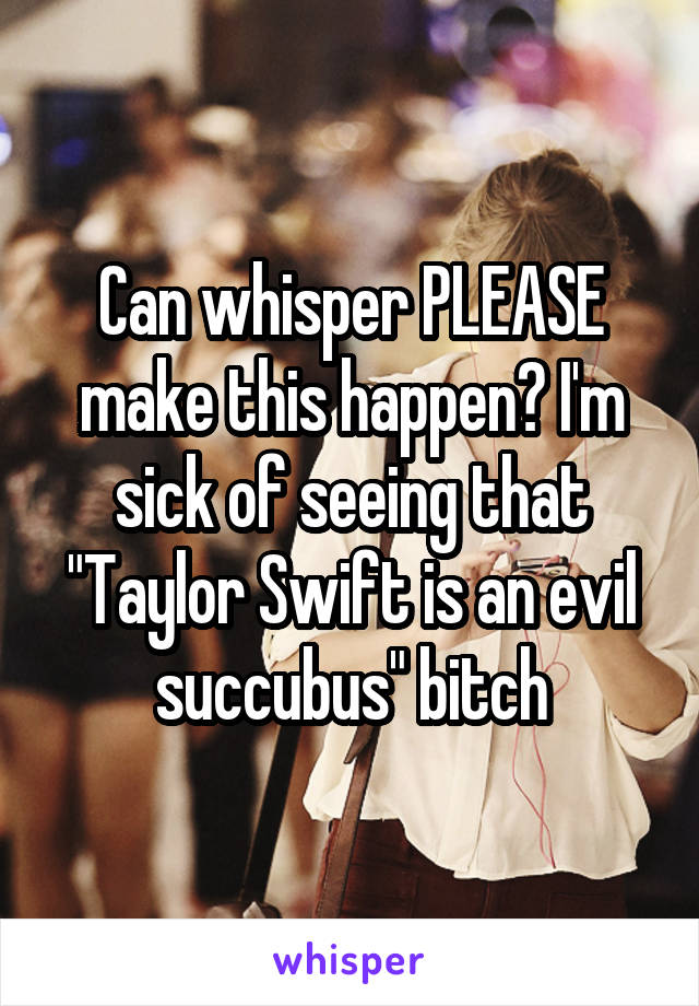 Can whisper PLEASE make this happen? I'm sick of seeing that "Taylor Swift is an evil succubus" bitch