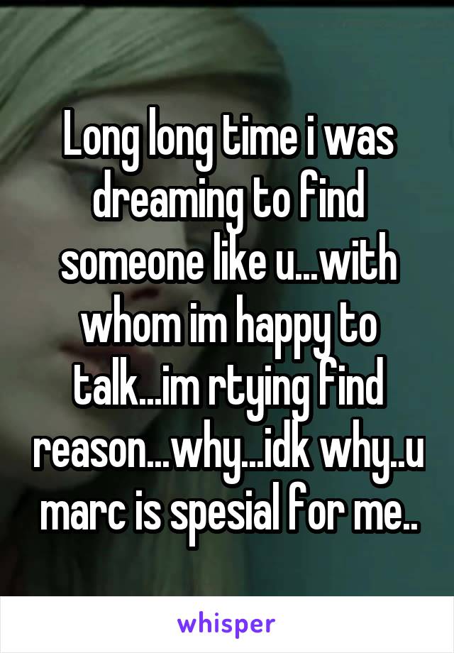 Long long time i was dreaming to find someone like u...with whom im happy to talk...im rtying find reason...why...idk why..u marc is spesial for me..