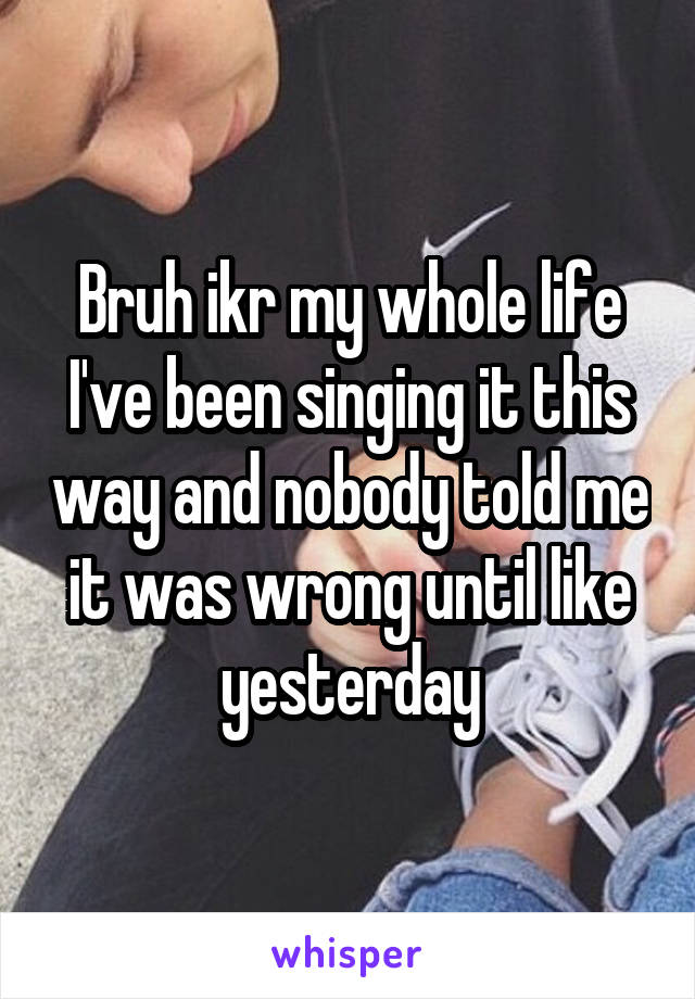 Bruh ikr my whole life I've been singing it this way and nobody told me it was wrong until like yesterday