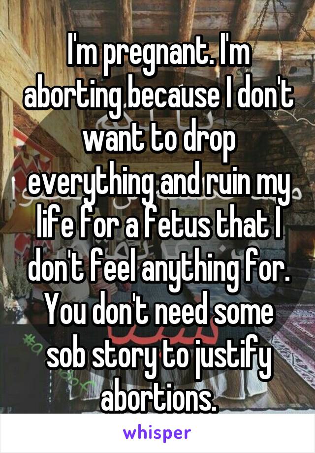 I'm pregnant. I'm aborting because I don't want to drop everything and ruin my life for a fetus that I don't feel anything for. You don't need some sob story to justify abortions.