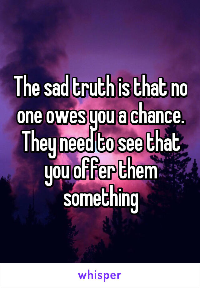 The sad truth is that no one owes you a chance. They need to see that you offer them something