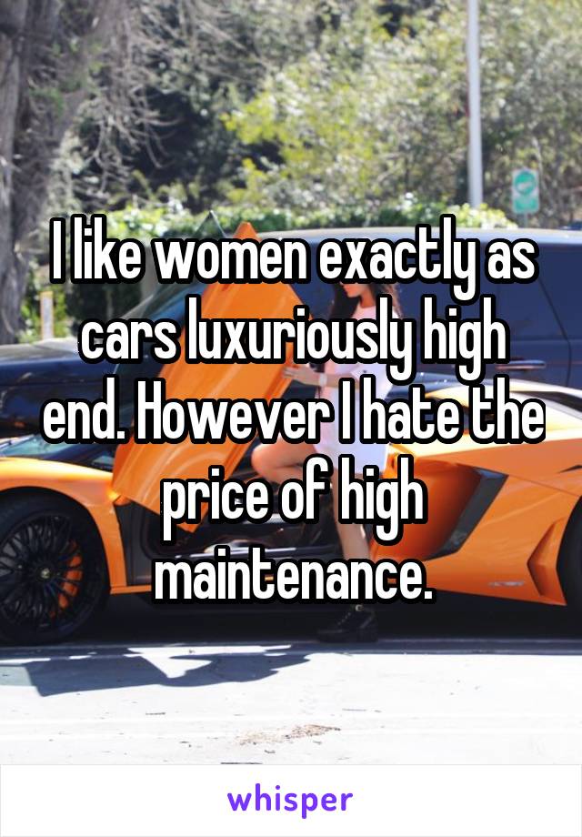 I like women exactly as cars luxuriously high end. However I hate the price of high maintenance.