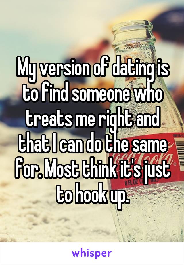 My version of dating is to find someone who treats me right and that I can do the same for. Most think it's just to hook up.