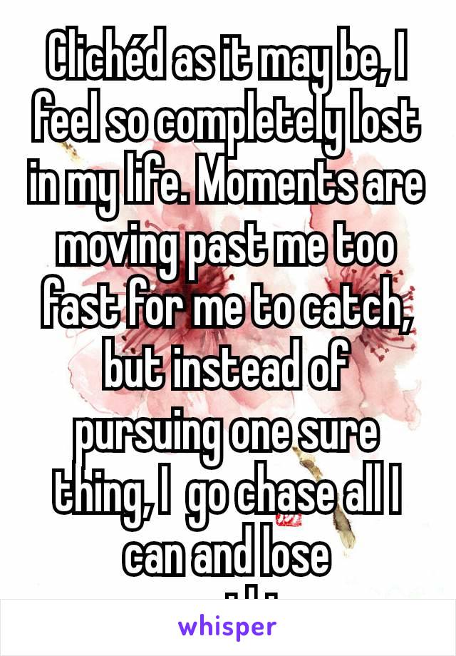 Clichéd as it may be, I feel so completely lost in my life. Moments are moving past me too fast for me to catch, but instead of pursuing one sure thing, I  go chase all I can and lose everything.