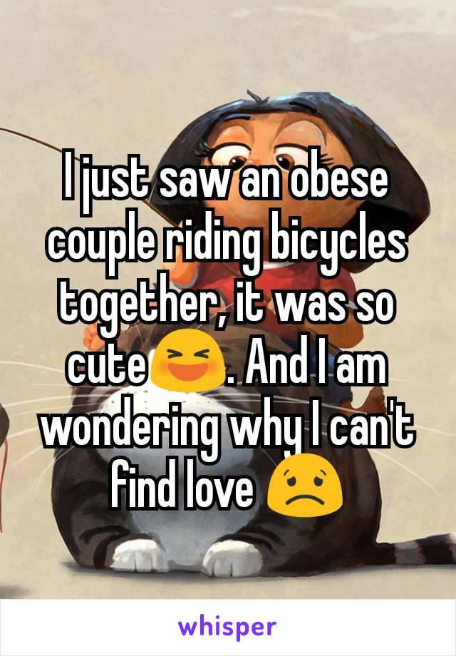 I just saw an obese couple riding bicycles together, it was so cute😆. And I am wondering why I can't find love 😟