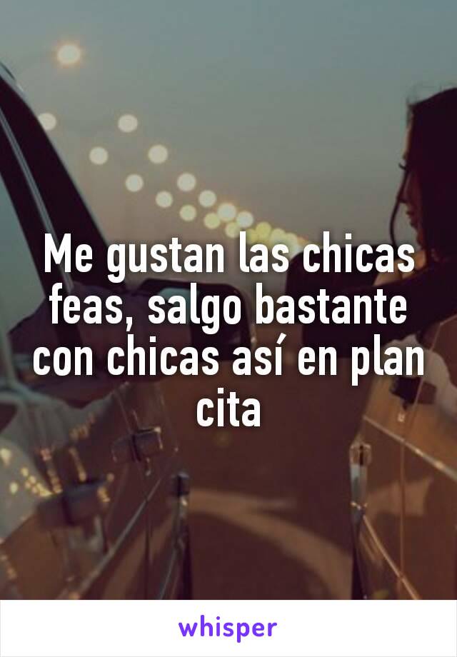 Me gustan las chicas feas, salgo bastante con chicas así en plan cita