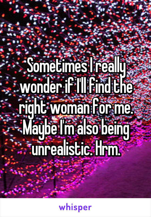 Sometimes I really wonder if I'll find the right woman for me. Maybe I'm also being unrealistic. Hrm.