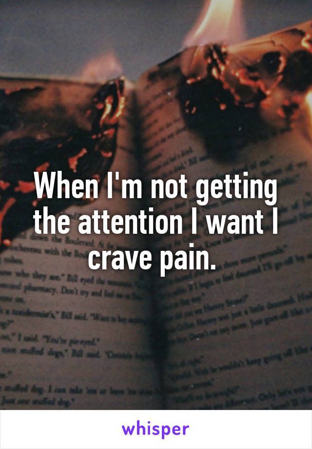 When I'm not getting the attention I want I crave pain. 