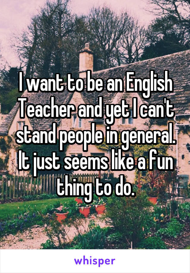 I want to be an English Teacher and yet I can't stand people in general. It just seems like a fun thing to do.