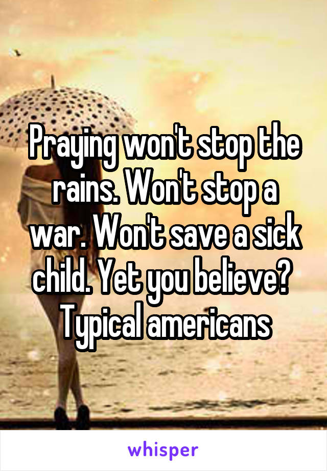 Praying won't stop the rains. Won't stop a war. Won't save a sick child. Yet you believe? 
Typical americans