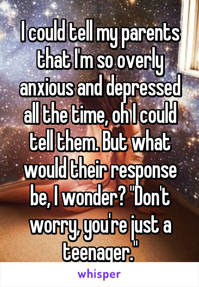 I could tell my parents that I'm so overly anxious and depressed all the time, oh I could tell them. But what would their response be, I wonder? "Don't worry, you're just a teenager."