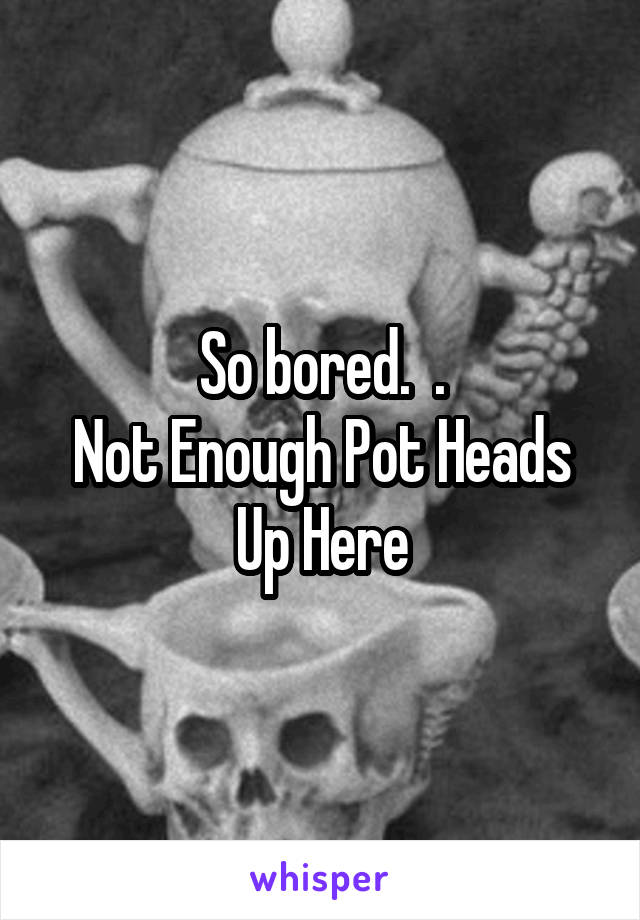 So bored.  .
Not Enough Pot Heads Up Here