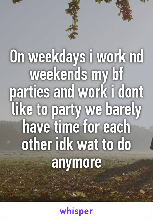 On weekdays i work nd weekends my bf parties and work i dont like to party we barely have time for each other idk wat to do anymore