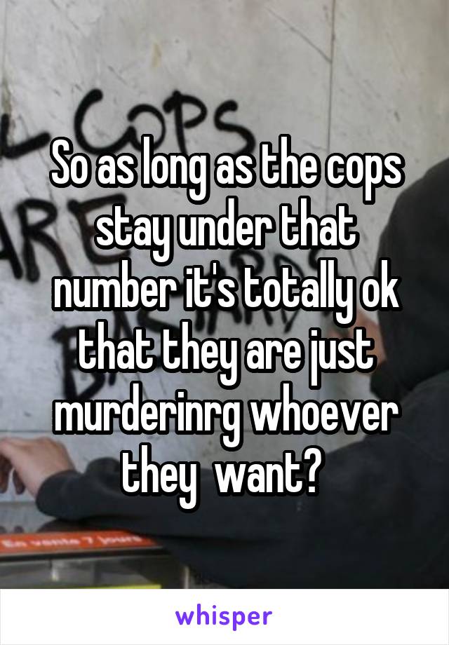 So as long as the cops stay under that number it's totally ok that they are just murderinrg whoever they  want? 