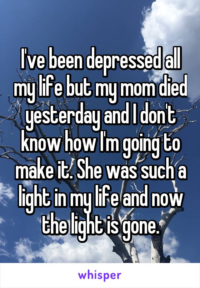 I've been depressed all my life but my mom died yesterday and I don't know how I'm going to make it. She was such a light in my life and now the light is gone.