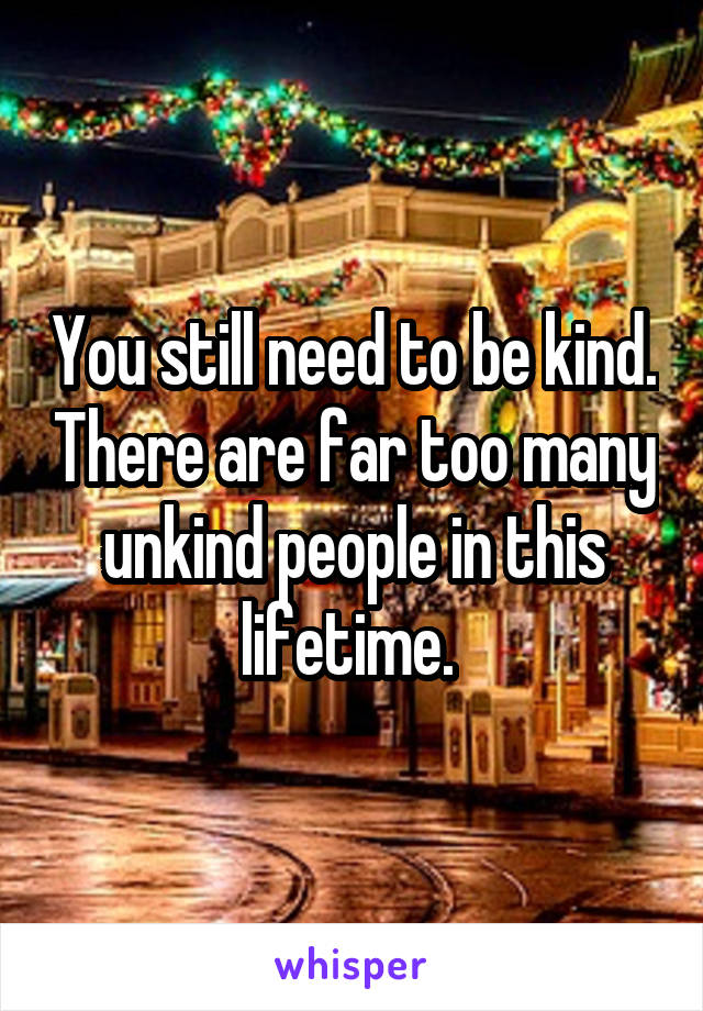 You still need to be kind. There are far too many unkind people in this lifetime. 