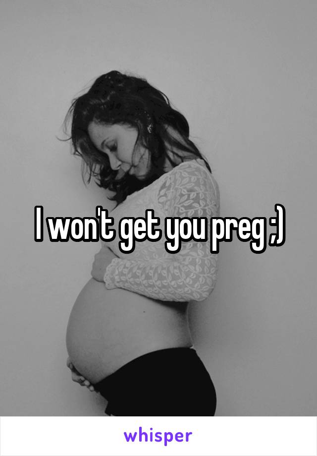 I won't get you preg ;)