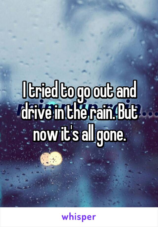 I tried to go out and drive in the rain. But now it's all gone.