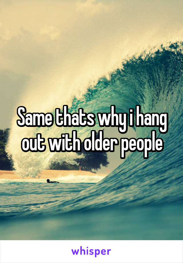 Same thats why i hang out with older people