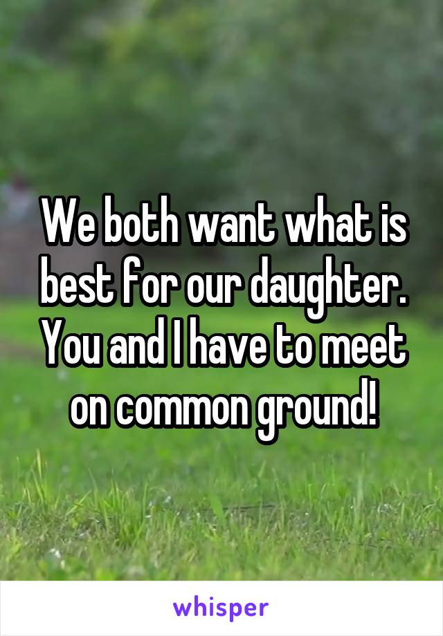 We both want what is best for our daughter. You and I have to meet on common ground!