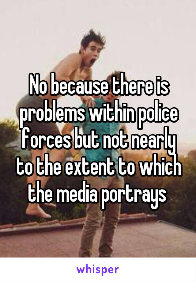 No because there is problems within police forces but not nearly to the extent to which the media portrays 