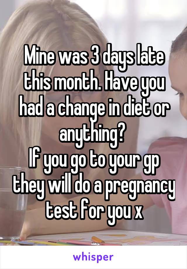 Mine was 3 days late this month. Have you had a change in diet or anything? 
If you go to your gp they will do a pregnancy test for you x