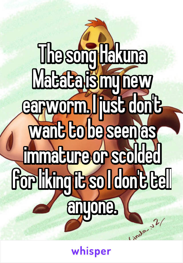 The song Hakuna Matata is my new earworm. I just don't want to be seen as immature or scolded for liking it so I don't tell anyone.