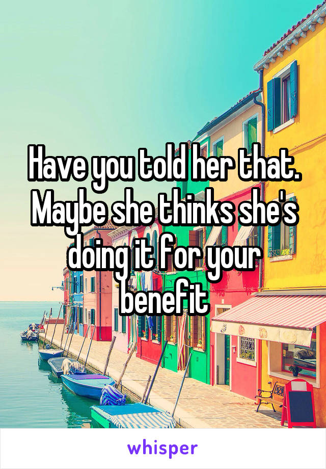 Have you told her that. Maybe she thinks she's doing it for your benefit